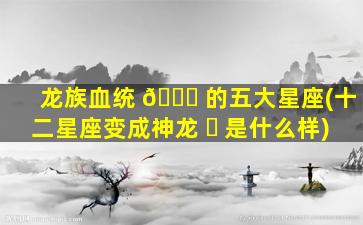 龙族血统 🐟 的五大星座(十二星座变成神龙 ☘ 是什么样)